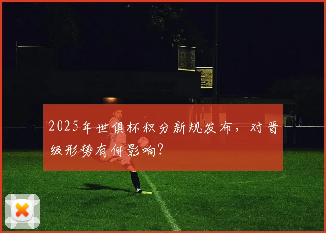 2025年世俱杯积分新规发布，对晋级形势有何影响？
