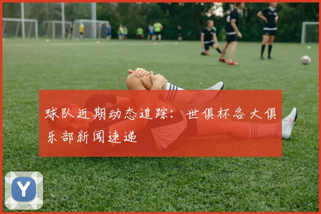球队近期动态追踪:世俱杯各大俱乐部新闻速递