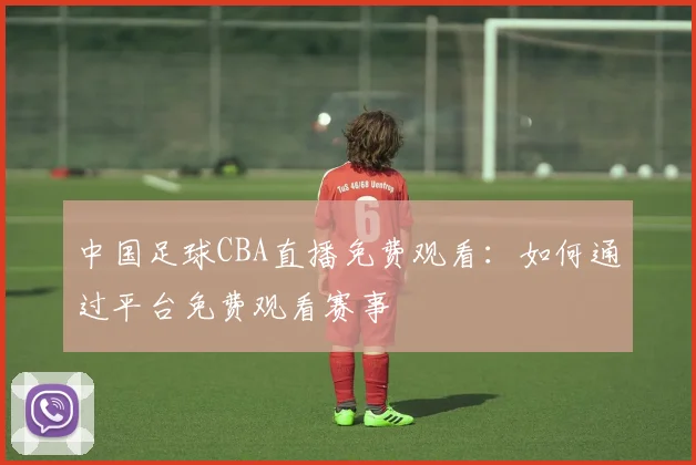 中国足球CBA直播免费观看：如何通过平台免费观看赛事